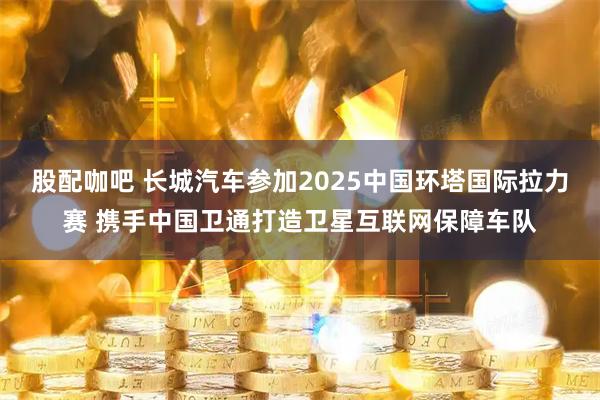 股配咖吧 长城汽车参加2025中国环塔国际拉力赛 携手中国卫通打造卫星互联网保障车队