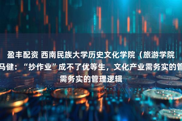 盈丰配资 西南民族大学历史文化学院(旅游学院)教授马健:“抄作业”成不了优等生,文化产业需务实的管理逻辑