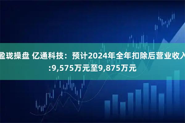盈珑操盘 亿通科技:预计2024年全年扣除后营业收入:9,575万元至9,875万元