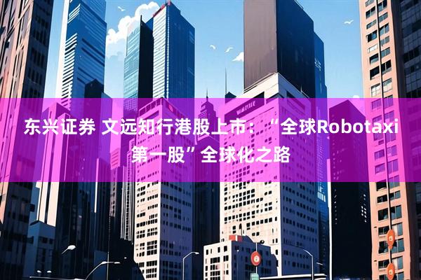 东兴证券 文远知行港股上市:“全球Robotaxi第一股”全球化之路