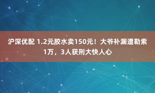 沪深优配 1.2元胶水卖150元!大爷补漏遭勒索1万,3人获刑大快人心