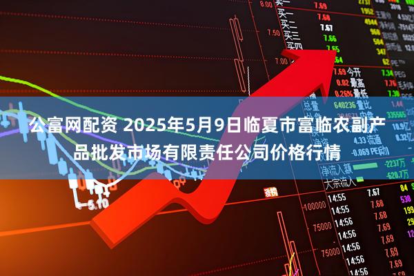 公富网配资 2025年5月9日临夏市富临农副产品批发市场有限责任公司价格行情