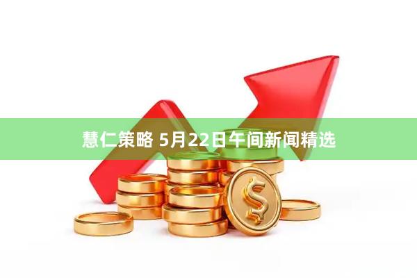 慧仁策略 5月22日午间新闻精选