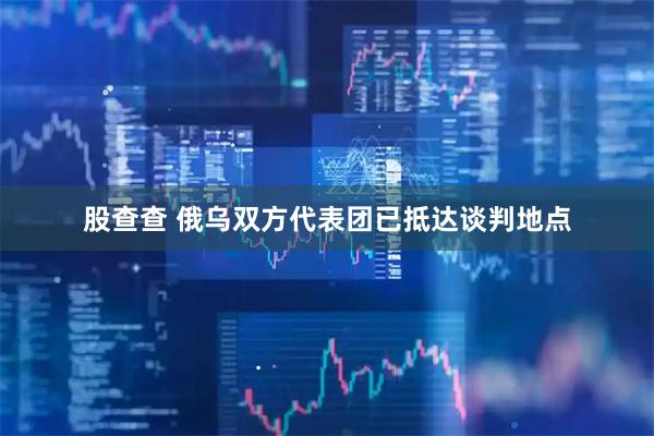股查查 俄乌双方代表团已抵达谈判地点