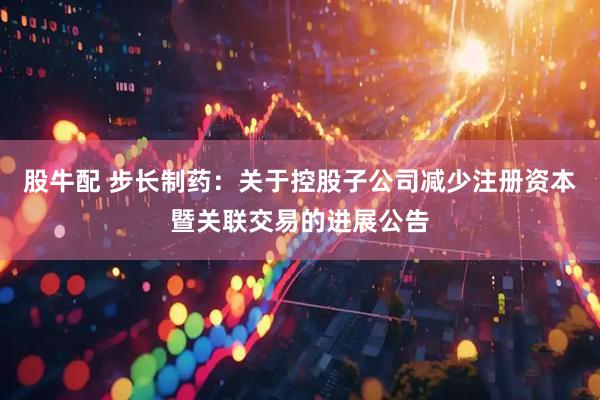股牛配 步长制药:关于控股子公司减少注册资本暨关联交易的进展公告