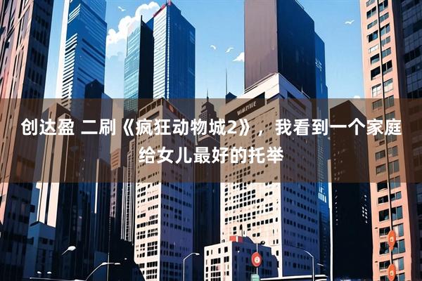 创达盈 二刷《疯狂动物城2》,我看到一个家庭给女儿最好的托举