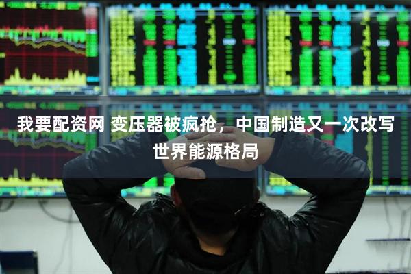 我要配资网 变压器被疯抢,中国制造又一次改写世界能源格局