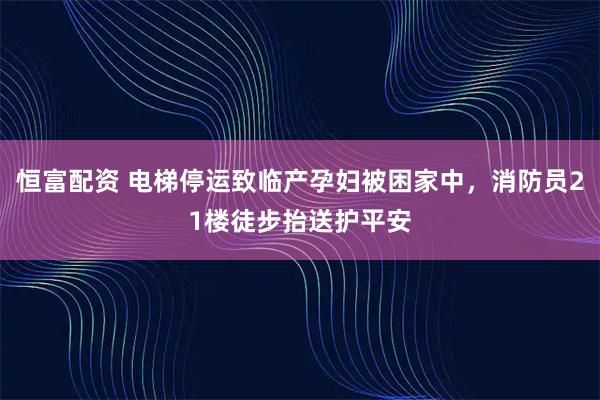 恒富配资 电梯停运致临产孕妇被困家中，消防员21楼徒步抬送护平安