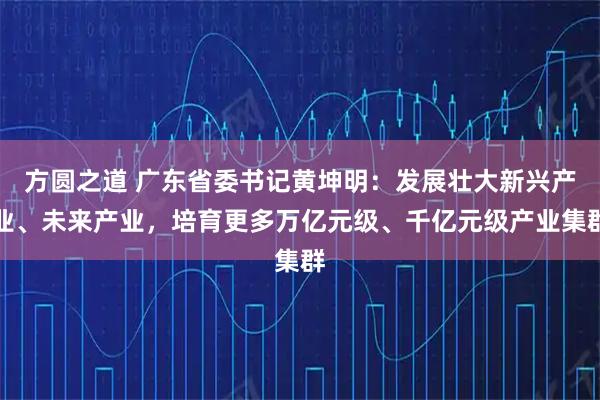 方圆之道 广东省委书记黄坤明：发展壮大新兴产业、未来产业，培育更多万亿元级、千亿元级产业集群