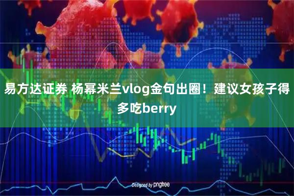 易方达证券 杨幂米兰vlog金句出圈!建议女孩子得多吃berry