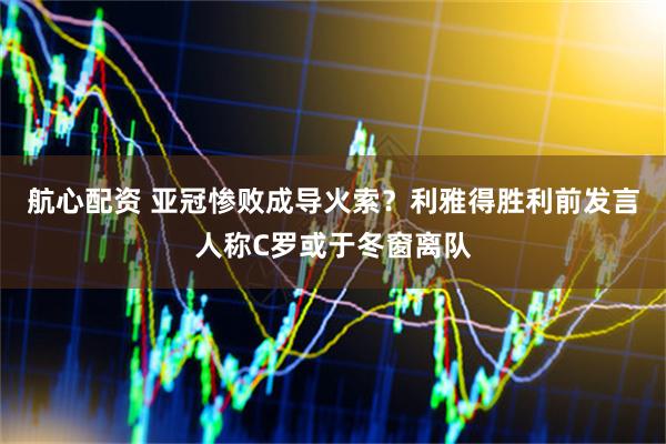 航心配资 亚冠惨败成导火索？利雅得胜利前发言人称C罗或于冬窗离队