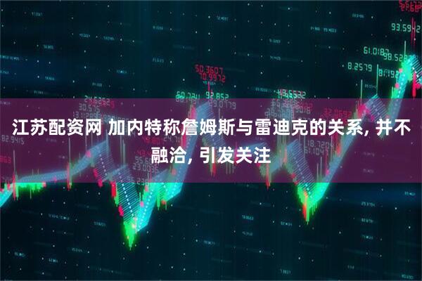 江苏配资网 加内特称詹姆斯与雷迪克的关系, 并不融洽, 引发关注